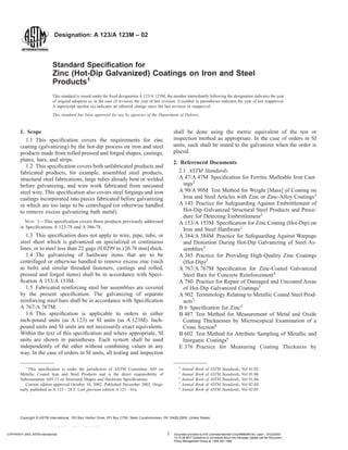 Designation: A 123/A 123M – 02
Standard Specification for
Zinc (Hot-Dip Galvanized) Coatings on Iron and Steel
Products1
This standard is issued under the fixed designation A 123/A 123M; the number immediately following the designation indicates the year
of original adoption or, in the case of revision, the year of last revision. A number in parentheses indicates the year of last reapproval.
A superscript epsilon (e) indicates an editorial change since the last revision or reapproval.
This standard has been approved for use by agencies of the Department of Defense.
1. Scope
1.1 This specification covers the requirements for zinc
coating (galvanizing) by the hot-dip process on iron and steel
products made from rolled pressed and forged shapes, castings,
plates, bars, and strips.
1.2 This specification covers both unfabricated products and
fabricated products, for example, assembled steel products,
structural steel fabrications, large tubes already bent or welded
before galvanizing, and wire work fabricated from uncoated
steel wire. This specification also covers steel forgings and iron
castings incorporated into pieces fabricated before galvanizing
or which are too large to be centrifuged (or otherwise handled
to remove excess galvanizing bath metal).
NOTE 1—This specification covers those products previously addressed
in Specifications A 123-78 and A 386-78.
1.3 This specification does not apply to wire, pipe, tube, or
steel sheet which is galvanized on specialized or continuous
lines, or to steel less than 22 gage (0.0299 in.) [0.76 mm] thick.
1.4 The galvanizing of hardware items that are to be
centrifuged or otherwise handled to remove excess zinc (such
as bolts and similar threaded fasteners, castings and rolled,
pressed and forged items) shall be in accordance with Speci-
fication A 153/A 153M.
1.5 Fabricated reinforcing steel bar assemblies are covered
by the present specification. The galvanizing of separate
reinforcing steel bars shall be in accordance with Specification
A 767/A 767M.
1.6 This specification is applicable to orders in either
inch-pound units (as A 123) or SI units (as A 123M). Inch-
pound units and SI units are not necessarily exact equivalents.
Within the text of this specification and where appropriate, SI
units are shown in parentheses. Each system shall be used
independently of the other without combining values in any
way. In the case of orders in SI units, all testing and inspection
shall be done using the metric equivalent of the test or
inspection method as appropriate. In the case of orders in SI
units, such shall be stated to the galvanizer when the order is
placed.
2. Referenced Documents
2.1 ASTM Standards:
A 47/A 47M Specification for Ferritic Malleable Iron Cast-
ings2
A 90/A 90M Test Method for Weight [Mass] of Coating on
Iron and Steel Articles with Zinc or Zinc-Alloy Coatings3
A 143 Practice for Safeguarding Against Embrittlement of
Hot-Dip Galvanized Structural Steel Products and Proce-
dure for Detecting Embrittlement3
A 153/A 153M Specification for Zinc Coating (Hot-Dip) on
Iron and Steel Hardware3
A 384/A 384M Practice for Safeguarding Against Warpage
and Distortion During Hot-Dip Galvanizing of Steel As-
semblies3
A 385 Practice for Providing High-Quality Zinc Coatings
(Hot-Dip)3
A 767/A 767M Specification for Zinc-Coated Galvanized
Steel Bars for Concrete Reinforcement4
A 780 Practice for Repair of Damaged and Uncoated Areas
of Hot-Dip Galvanized Coatings3
A 902 Terminology Relating to Metallic Coated Steel Prod-
ucts3
B 6 Specification for Zinc5
B 487 Test Method for Measurement of Metal and Oxide
Coating Thicknesses by Microscopical Examination of a
Cross Section6
B 602 Test Method for Attribute Sampling of Metallic and
Inorganic Coatings6
E 376 Practice for Measuring Coating Thickness by
1
This specification is under the jurisdiction of ASTM Committee A05 on
Metallic Coated Iron and Steel Products and is the direct responsibility of
Subcommittee A05.13 on Structural Shapes and Hardware Specifications.
Current edition approved October 10, 2002. Published December 2002. Origi-
nally published as A 123 – 28 T. Last previous edition A 123 – 01a.
2
Annual Book of ASTM Standards, Vol 01.02.
3
Annual Book of ASTM Standards, Vol 01.06.
4
Annual Book of ASTM Standards, Vol 01.04.
5
Annual Book of ASTM Standards, Vol 02.04.
6
Annual Book of ASTM Standards, Vol 02.05.
1
Copyright © ASTM International, 100 Barr Harbor Drive, PO Box C700, West Conshohocken, PA 19428-2959, United States.
COPYRIGHT 2003; ASTM International Document provided by IHS Licensee=Bechtel Corp/9999056100, User=, 07/22/2003
13:15:39 MDT Questions or comments about this message: please call the Document
Policy Management Group at 1-800-451-1584.
--```,`,,`,,`,`,``,`,`,,,,,`,`-`-`,,`,,`,`,,`---
 