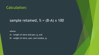 Calculation:
sample retained, % = (B-A) x 100
where:
A= weight of sieve and pan, g, and
B= weight of sieve, pan, and residue, g.
 