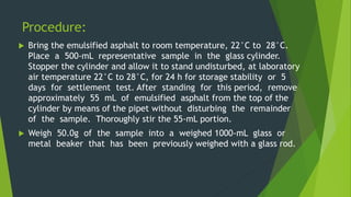 Procedure:
 Bring the emulsified asphalt to room temperature, 22°C to 28°C.
Place a 500-mL representative sample in the glass cylinder.
Stopper the cylinder and allow it to stand undisturbed, at laboratory
air temperature 22°C to 28°C, for 24 h for storage stability or 5
days for settlement test. After standing for this period, remove
approximately 55 mL of emulsified asphalt from the top of the
cylinder by means of the pipet without disturbing the remainder
of the sample. Thoroughly stir the 55-mL portion.
 Weigh 50.0g of the sample into a weighed 1000-mL glass or
metal beaker that has been previously weighed with a glass rod.
 