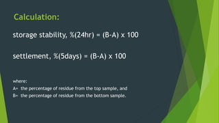 Calculation:
storage stability, %(24hr) = (B-A) x 100
settlement, %(5days) = (B-A) x 100
where:
A= the percentage of residue from the top sample, and
B= the percentage of residue from the bottom sample.
 