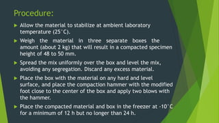 Procedure:
 Allow the material to stabilize at ambient laboratory
temperature (25°C).
 Weigh the material in three separate boxes the
amount (about 2 kg) that will result in a compacted specimen
height of 48 to 50 mm.
 Spread the mix uniformly over the box and level the mix,
avoiding any segregation. Discard any excess material.
 Place the box with the material on any hard and level
surface, and place the compaction hammer with the modified
foot close to the center of the box and apply two blows with
the hammer.
 Place the compacted material and box in the freezer at -10°C
for a minimum of 12 h but no longer than 24 h.
 