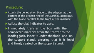 Procedure:
 Attach the penetration blade to the adapter at the
bottom of the proving ring of the Marshall apparatus
with the blade parallel to the front of the machine.
 Adjust the dial indicator to zero.
 Immediately transfer the box with the
compacted material from the freezer to the
loading jack. Place it under theblade and on
the support stand, ensuring that it is level
and firmly seated on the support stand.
 
