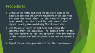 Procedure:
 Switch on the motor and bring the specimen close to the
blade and continue the upward movement of the jack head
and start the timer when the dial indicator begins to
move. Watch the dial carefully and record the
highest reading observed during 30 s of penetration.
 Stop the motor, lower the jack head and remove the
specimen from the apparatus. The elapsed time for the
test from removal of the test specimen from the freezer
to the completion of the 30-s penetration shall not exceed 1
min.
 Repeat the preceding procedure to the other two samples.
 
