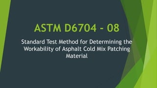 ASTM D6704 - 08
Standard Test Method for Determining the
Workability of Asphalt Cold Mix Patching
Material
 