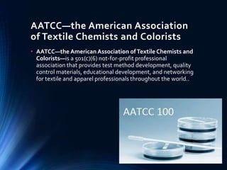 AATCC—the American Association
of Textile Chemists and Colorists
• AATCC—the American Association ofTextile Chemists and
Colorists—is a 501(c)(6) not-for-profit professional
association that provides test method development, quality
control materials, educational development, and networking
for textile and apparel professionals throughout the world..
 