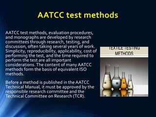 AATCC test methods
AATCC test methods, evaluation procedures,
and monographs are developed by research
committees through research, testing, and
discussion, often taking several years of work.
Simplicity, reproducibility, applicability, cost of
performing the test, and the time required to
perform the test are all important
considerations.The content of many AATCC
methods form the basis of equivalent ISO
methods.
Before a method is published in the AATCC
Technical Manual, it must be approved by the
responsible research committee and the
Technical Committee on Research (TCR).
 