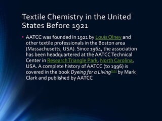 Textile Chemistry in the United
States Before 1921
• AATCC was founded in 1921 by Louis Olney and
other textile professionals in the Boston area
(Massachusetts, USA). Since 1964, the association
has been headquartered at the AATCCTechnical
Center in ResearchTriangle Park, North Carolina,
USA. A complete history ofAATCC (to 1996) is
covered in the book Dyeing for a Living[10] by Mark
Clark and published by AATCC
 