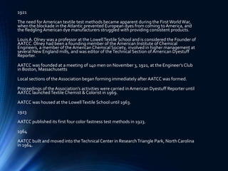 1921
The need for American textile test methods became apparent during the FirstWorldWar,
when the blockade in the Atlantic prevented European dyes from coming to America, and
the fledgling American dye manufacturers struggled with providing consistent products.
Louis A. Olney was a professor at the LowellTextile School and is considered the Founder of
AATCC. Olney had been a founding member of the American Institute of Chemical
Engineers, a member of the American Chemical Society, involved in higher management at
several New England mills, and was editor of theTechnical Section of American Dyestuff
Reporter.
AATCC was founded at a meeting of 140 men on November 3, 1921, at the Engineer’s Club
in Boston, Massachusetts
Local sections of the Association began forming immediately after AATCC was formed.
Proceedings of the Association’s activities were carried in American Dyestuff Reporter until
AATCC launchedTextile Chemist & Colorist in 1969.
AATCC was housed at the LowellTextile School until 1963.
1923
AATCC published its first four color fastness test methods in 1923.
1964
AATCC built and moved into theTechnical Center in ResearchTriangle Park, North Carolina
in 1964.
 