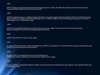 1965
AATCC began conducting test method training programs in 1965. Durable press testing was the most popular
training initially offered at theTechnical Center.
1966
AATCC symposia began in 1966 at hotels and other venues throughout the US. What toTest for Durable Press was
the first AATCC symposium, held inWashington, D.C. in March 1966. A FlockTechnology Symposium was held in
Washington, D.C. in December 1967.
1969
AATCC first published Textile Chemist & Colorist in January 1969.The cover of the first issue featured a
photomicrograph of hand-drawn polypropylene filament.
1996
AATCC launched www.aatcc.org in 1996.
1997
In 1997, AATCC launched a public charitable arm, AATCC Foundation Inc.The Foundation provides scholarships and
grants for textile education and research.
1999
In 1999, AATCC purchased American Dyestuff Reporter.
AATCC also began exhibiting at international trade shows in 1999.
2000
In 2000, AATCC established a Mexican office and conducted test method training in Mexico.The satellite office has
since been closed.
 