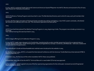 2001
In 2001, AATCC combined Textile Chemist & Colorist and American Dyestuff Reporter into AATCC Review and received its first of many
Apex Awards for Publications Excellence.
2002
AATCC Proficiency Testing Programs were launched in 2002.The Membership Directory went online for easy use by all members that
same year.
In 2002, the first major renovation of Technical Center included new ceilings and lighting, a new HVAC system and boiler, refurbished
lab counters and cabinets, and a new roof. The renovations spanned a two year period.
2003
AATCC launched International Test Method Training Programs in 2003, beginning in India. The program now includes 30 trainers in 13
countries.
Test method training CDs were launched in 2003.
2004
AATCC began offering its UV Calibration Program in 2004.
In 2004 AATCC made major changes to its Constitution, transitioning the 50-plus member governing Council to an approximate 20-
member Board of Directors. Three interest groups—Chemical Applications, Concept 2 Consumer, and Materials —were also created and
incorporated into the governance. .
The online Buyer’s Guide and downloadable test methods were introduced to the website in 2004.
For the first time in 2004, AATCC co-located the International Conference with the American Textile Machinery International (ATME-I)
show in Greenville, S.C.
In October 2004, the first issue of the online newsletter AATCC News was published.
In November 2004, sale of the the AATCC Technical Manual in a searchable CD format was approved.
In that same year, AATCC agreed to be one of the four sponsoring organizations for the online peer-reviewed Journal of Engineered
Fibers and Fabrics (JEFF).
 