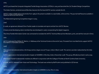 2005
AATCC purchased the Computer Integrated Textile Design Association (CITDA) in 2005 and launched the C2C Student Design Competition.
The Indian Section, centered around Mumbai, became the first local AATCC section outside the US.
AATCC made available all journal articles from 1969 to the present available in a searchable, online archive. The journal itself became available in
digital as well as printed format.
The Materials Engineering Competition began in 2005.
2006
In 2006, an agreement allowed China Textile Leader to translate and reprint articles from AATCC Review.
A lower priced developing nation membership was developed in 2006, incorporating the digital magazine.
The China Textile Information Center was contracted to translate the AATCC Technical Manual into Mandarin, print, and sell the manual in China.
2007
AATCC dedicated the William R. Martin, Jr. Walkway at the Technical Center at the end of 2007. Proceeds from inscribed bricks support AATCC
Foundation’s charitable activities.
2008
The second international section, the Kongu section, began around Tirupur, India in March 2008. This section was later reabsorbed by the India
section.
AATCC approved an international student chapter at SASMIRA in Mumbai, India in November 2008. The group officially launched in early 2009.
Web-based Textile Fundamentals modules are offered in conjunction with the College of Textiles at North Carolina State University.
In 2008, AATCC released Color Vision and Technology. The book was written by Rolf Kuehni and published in CD format.
2009
AATCC launched another international student chapter at UNMSM in Lima, Peru in 2009.
 
