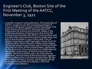 Engineer’s Club, Boston Site of the
First Meeting of the AATCC,
November 3, 1921
• scientific research and publication, the leadership of
AATCC sought to use the increasing prestige of
science in American society to their advantage.The
early history of the AATCC demonstrates the
importance of science and scientific ideals in the
professionalization of dyeing. It is clear from the
historical record when the AATCC was founded, and
it is also clear what the Association’s goals were, but
why it was founded in 1921 is less clear. Part of
Olney’s inspiration might have been drawn from Sir
William Henry Perkin himself. Fifteen years before,
Olney had played a prominent role in hosting Perkin
who was on a tour of the United States, sponsored
by the American chemical industry in celebration of
the golden anniversary of Perkin’s discovery of
mauve, the first synthetic dye.1 By international
standards, the founding of the Association appears
to have taken place at a relatively late date. By the
mid-1880s, Germany, France, and England all had
professional societies for colorists.2The first
multinational colorist’s
 