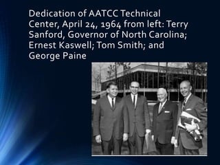 Dedication of AATCC Technical
Center, April 24, 1964 from left: Terry
Sanford, Governor of North Carolina;
Ernest Kaswell; Tom Smith; and
George Paine
 