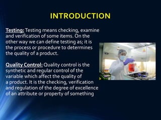 INTRODUCTION
Testing:Testing means checking, examine
and verification of some items. On the
other way we can define testing as; it is
the process or procedure to determines
the quality of a product.
Quality Control:Quality control is the
synthetic and regular control of the
variable which affect the quality of
a product. It is the checking, verification
and regulation of the degree of excellence
of an attribute or property of something
 