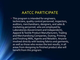 AATCC PARTICIPATE
• This program is intended for engineers,
technicians, quality control personnel, inspectors,
auditors, merchandisers, designers, and sales &
marketing personnel, who are employed by
Laboratories (Government and Independent),
Apparel &Textile Product Manufacturers,Trading
and Merchandising Companies, Dyeing, Printing
and Finishing Mills, Agents and Retailers. Anyone
involved directly with testing fabrics and garments,
as well as those who review the test results, in all
areas from designing to finished product also will
benefit from this program.
 