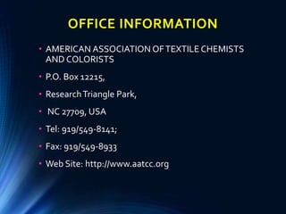 OFFICE INFORMATION
• AMERICAN ASSOCIATION OFTEXTILE CHEMISTS
AND COLORISTS
• P.O. Box 12215,
• ResearchTriangle Park,
• NC 27709, USA
• Tel: 919/549-8141;
• Fax: 919/549-8933
• Web Site: http://www.aatcc.org
 