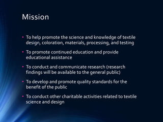 Mission
• To help promote the science and knowledge of textile
design, coloration, materials, processing, and testing
• To promote continued education and provide
educational assistance
• To conduct and communicate research (research
findings will be available to the general public)
• To develop and promote quality standards for the
benefit of the public
• To conduct other charitable activities related to textile
science and design
 