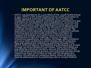 IMPORTANT OF AATCC
• AATCC was founded by Dr. Louis Olney of the LowellTextile School
in 1921. AATCC is the world’s leading not-for-profit association of
textile, apparel & materials professionals. Our members are
employees of textile, apparel, and home goods manufacturers; dye
and chemical manufacturers; testing laboratories; consumer and
retail organizations; state and federal government agencies; and
colleges and universities.AATCC has thousands of individual and
corporate members in more than 60 countries worldwide.The
Association is internationally recognized for its standard methods
of testing dyed and chemically treated fibers and fabrics to
measure and evaluate such performance characteristics as
colorfastness to light and washing, moisture management,
smoothness appearance, soil release, shrinkage, water resistance
and many other conditions to which textiles may be subjected.
New and updated test methods are published annually in the
AATCC Technical Manual.Test Methods are developed and revised
through numerous Research Committees.These committees are
populated by individual members, who are the backbone of the
test method development process. Each individual member brings
expertise to these committees to help with the development
process. All methods are consensus based, where all negatives
must be addressed prior to publishing a new or revised method.
 