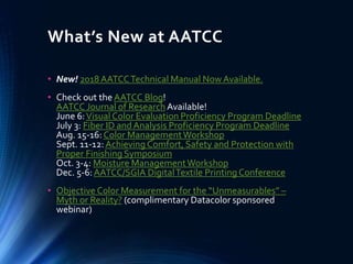 What’s New at AATCC
• New! 2018AATCCTechnical Manual NowAvailable.
• Check out the AATCC Blog!
AATCC Journal of Research Available!
June 6:Visual Color Evaluation Proficiency Program Deadline
July 3: Fiber ID andAnalysis Proficiency Program Deadline
Aug. 15-16: Color ManagementWorkshop
Sept. 11-12:Achieving Comfort, Safety and Protection with
Proper Finishing Symposium
Oct. 3-4: Moisture ManagementWorkshop
Dec. 5-6:AATCC/SGIA DigitalTextile Printing Conference
• Objective Color Measurement for the “Unmeasurables” –
Myth or Reality? (complimentary Datacolor sponsored
webinar)
 