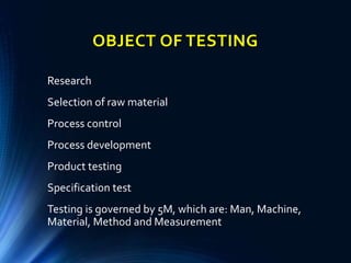 OBJECT OF TESTING
Research
Selection of raw material
Process control
Process development
Product testing
Specification test
Testing is governed by 5M, which are: Man, Machine,
Material, Method and Measurement
 