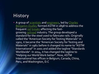 History
• A group of scientists and engineers, led by Charles
Benjamin Dudley formed ASTM in 1898 to address the
frequent rail breaks affecting the fast-
growing railroad industry.The group developed a
standard for the steel used to fabricate rails. Originally
called the "American Society forTesting Materials" in
1902, it became the "American Society forTesting and
Materials" in 1961 before it changed its name to “ASTM
International” in 2001 and added the tagline "Standards
Worldwide". In 2014, it has changed the tagline to
"Helping ourWorld Work better". Now, ASTM
International has offices in Belgium, Canada, China,
Peru, andWashington, D.C
 