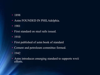 • 1898
• Astm FOUNDED IN PHILAdelphia.
• 1901
• First standard on steel rails issued.
• 1910
• First published of astm book of standard
• Cement and petroleum committee formed.
• 1942
• Astm introduces emerging standard to supports wwii
efforts.
 