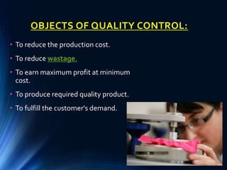 OBJECTS OF QUALITY CONTROL:
• To reduce the production cost.
• To reduce wastage.
• To earn maximum profit at minimum
cost.
• To produce required quality product.
• To fulfill the customer's demand.
 