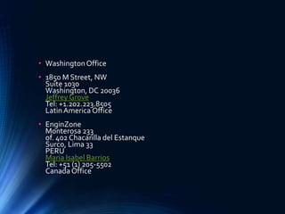 • WashingtonOffice
• 1850 M Street, NW
Suite 1030
Washington, DC 20036
Jeffrey Grove
Tel: +1.202.223.8505
LatinAmerica Office
• EnginZone
Monterosa 233
of. 402 Chacarilla del Estanque
Surco, Lima 33
PERU
Maria Isabel Barrios
Tel: +51 (1) 205-5502
Canada Office
 