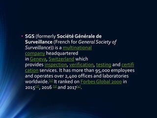• SGS (formerly Société Générale de
Surveillance (French for General Society of
Surveillance)) is a multinational
company headquartered
in Geneva, Switzerland which
provides inspection, verification, testing and certifi
cation services. It has more than 95,000 employees
and operates over 2,400 offices and laboratories
worldwide.[1] It ranked on Forbes Global 2000 in
2015[2], 2016 [3] and 2017[4].
 