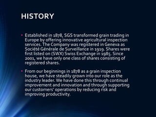 HISTORY
• Established in 1878, SGS transformed grain trading in
Europe by offering innovative agricultural inspection
services.The Company was registered in Geneva as
Société Générale de Surveillance in 1919. Shares were
first listed on (SWX) Swiss Exchange in 1985. Since
2001, we have only one class of shares consisting of
registered shares.
• From our beginnings in 1878 as a grain inspection
house, we have steadily grown into our role as the
industry leader. We have done this through continual
improvement and innovation and through supporting
our customers’ operations by reducing risk and
improving productivity.
 