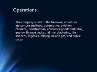 Operations
• The company works in the following industries:
agriculture and food, automotive, aviation,
chemical, construction, consumer goods and retail,
energy, finance, industrial manufacturing, life
sciences, logistics, mining, oil and gas, and public
sector.
 