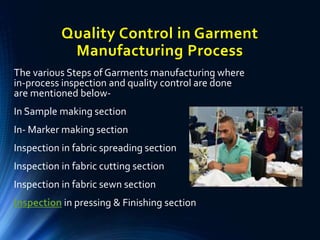 Quality Control in Garment
Manufacturing Process
The various Steps of Garments manufacturing where
in-process inspection and quality control are done
are mentioned below-
In Sample making section
In- Marker making section
Inspection in fabric spreading section
Inspection in fabric cutting section
Inspection in fabric sewn section
Inspection in pressing & Finishing section
 