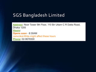 SGS Bangladesh Limited
Address: Noor Tower 9th Floor, 110 Bir Uttam C R Datta Road,
Dhaka 1205
Hours:
Opens soon ⋅ 8:30AM
Jumu'atul-Wida might affect these hours
Phone: 02-9676500
 