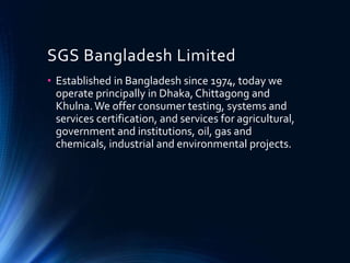 SGS Bangladesh Limited
• Established in Bangladesh since 1974, today we
operate principally in Dhaka, Chittagong and
Khulna.We offer consumer testing, systems and
services certification, and services for agricultural,
government and institutions, oil, gas and
chemicals, industrial and environmental projects.
 
