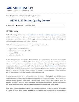 Home › Blog › Corrosion Testing › ASTM B117 Testing Quality Control
ASTM	B117	Tes+ng	Quality	Control
ASTM	B117	Tes+ng
ASTM B117 Testing, also known as a Standard Practice for Operating Salt Spray (Fog) Apparatus, is used to
analyze relative corrosion for specimens of metals and coated metals exposed to various simulated climatic
conditions in a controlled environment. This testing practice was initially published in 1939 and rapidly gained
worldwide acceptance across all major industry segments.
ASTM B117 Testing requires controls over many operational parameters such as:
Fog atomization rate: 1.0-2.0 ml/hour
Cabinet internal temperature 35 +/- 2 C
pH range: 6.5-7.2
Salt concentration: 5 +/- 1%
If all of these parameters are set within the speciﬁcations, your corrosion tests should produce meaningful
results.  However, it is an act of faith. At Micom, we always promote good laboratory practices and we test
reference materials of known characteristics to insure that overall the test equipment is generating reliable test
results. Such veriﬁcation is possible for ASTM B117. Indeed in Annex X3 of the ASTM Document – “EVALUATION
OF CORROSIVE CONDITIONS” a procedure is given “for evaluating the corrosive conditions within a salt spray
cabinet”[1]. Furthermore ASTM B117 Document states “the procedure involves the exposure of steel test panels
and the determination of their mass losses in a speciﬁed period of time.
Annex X3 speciﬁes the test panels to be used with their dimensions and alloy grade (UNS G10080). It also
includes a pre-test and a post-test chemical cleaning procedure for the panels. A total of 3 control panels are
used for exposure durations of 48, 96 and 168 hours. Upon chemical cleaning and drying the panels are
weighted to 1/10000 of a gram (0,0001g). Annex X3 also contains repeatability and reproducibility statistics
that can be used by laboratories as acceptance criteria for validating their salt spray testing cabinet.
These testing procedures allow testing labs to insure their test results are in line with the expected performance
of a proper ASTM B117 testing protocol. Below you will ﬁnd a reproducibility study done by our corrosion testing
! May 19, 2016 " webmaster # Corrosion Testing $
o
th
 
