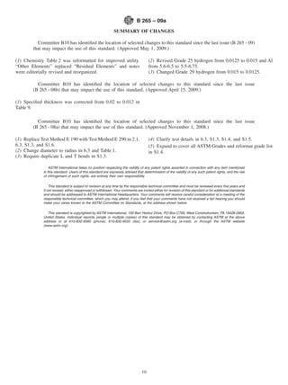 B 265 – 09a
                                                             SUMMARY OF CHANGES

          Committee B10 has identiﬁed the location of selected changes to this standard since the last issue (B 265 - 09)
        that may impact the use of this standard. (Approved May 1, 2009.)

(1) Chemistry Table 2 was reformatted for improved utility.                          (2) Revised Grade 25 hydrogen from 0.0125 to 0.015 and Al
“Other Elements” replaced “Residual Elements” and notes                              from 5.6-6.5 to 5.5-6.75.
were editorially revised and reorganized.                                            (3) Changed Grade 29 hydrogen from 0.015 to 0.0125.

          Committee B10 has identiﬁed the location of selected changes to this standard since the last issue
        (B 265 - 08b) that may impact the use of this standard. (Approved April 15, 2009.)

(1) Speciﬁed thickness was corrected from 0.02 to 0.012 in
Table 9.

          Committee B10 has identiﬁed the location of selected changes to this standard since the last issue
        (B 265 - 08a) that may impact the use of this standard. (Approved November 1, 2008.)

(1) Replace Test Method E 190 with Test Method E 290 in 2.1,                         (4) Clarify test details in 6.3, S1.3, S1.4, and S1.5.
6.3, S1.3, and S1.6.                                                                 (5) Expand to cover all ASTM Grades and reformat grade list
(2) Change diameter to radius in 6.3 and Table 1.                                    in S1.4.
(3) Require duplicate L and T bends in S1.3.

                 ASTM International takes no position respecting the validity of any patent rights asserted in connection with any item mentioned
             in this standard. Users of this standard are expressly advised that determination of the validity of any such patent rights, and the risk
             of infringement of such rights, are entirely their own responsibility.

                 This standard is subject to revision at any time by the responsible technical committee and must be reviewed every ﬁve years and
             if not revised, either reapproved or withdrawn. Your comments are invited either for revision of this standard or for additional standards
             and should be addressed to ASTM International Headquarters. Your comments will receive careful consideration at a meeting of the
             responsible technical committee, which you may attend. If you feel that your comments have not received a fair hearing you should
             make your views known to the ASTM Committee on Standards, at the address shown below.

               This standard is copyrighted by ASTM International, 100 Barr Harbor Drive, PO Box C700, West Conshohocken, PA 19428-2959,
             United States. Individual reprints (single or multiple copies) of this standard may be obtained by contacting ASTM at the above
             address or at 610-832-9585 (phone), 610-832-9555 (fax), or service@astm.org (e-mail); or through the ASTM website
             (www.astm.org).




                                                                                10
 