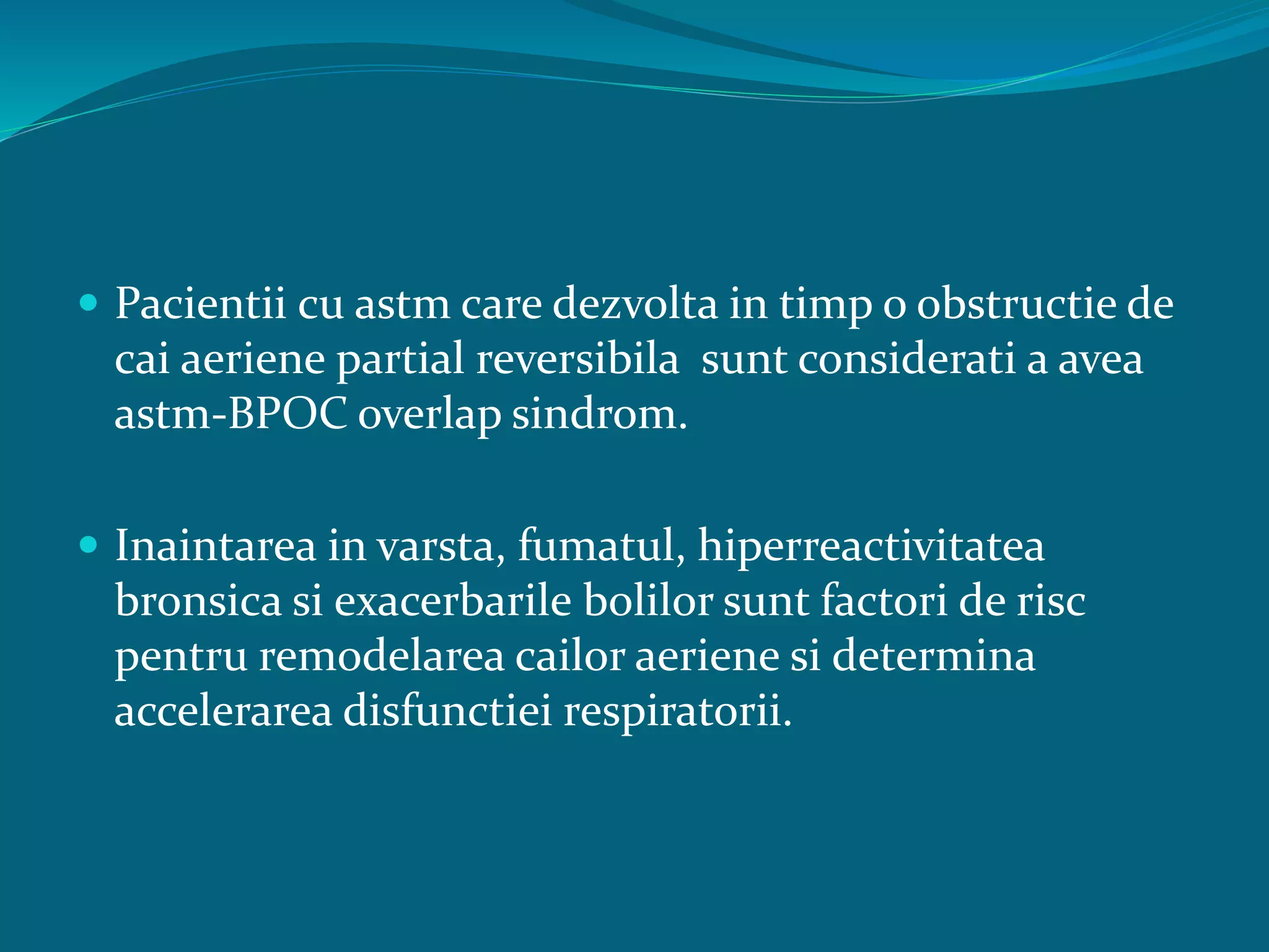  Pacientii cu astm care dezvolta in timp o obstructie de
cai aeriene partial reversibila sunt considerati a avea
astm-BPOC overlap sindrom.
 Inaintarea in varsta, fumatul, hiperreactivitatea
bronsica si exacerbarile bolilor sunt factori de risc
pentru remodelarea cailor aeriene si determina
accelerarea disfunctiei respiratorii.
 