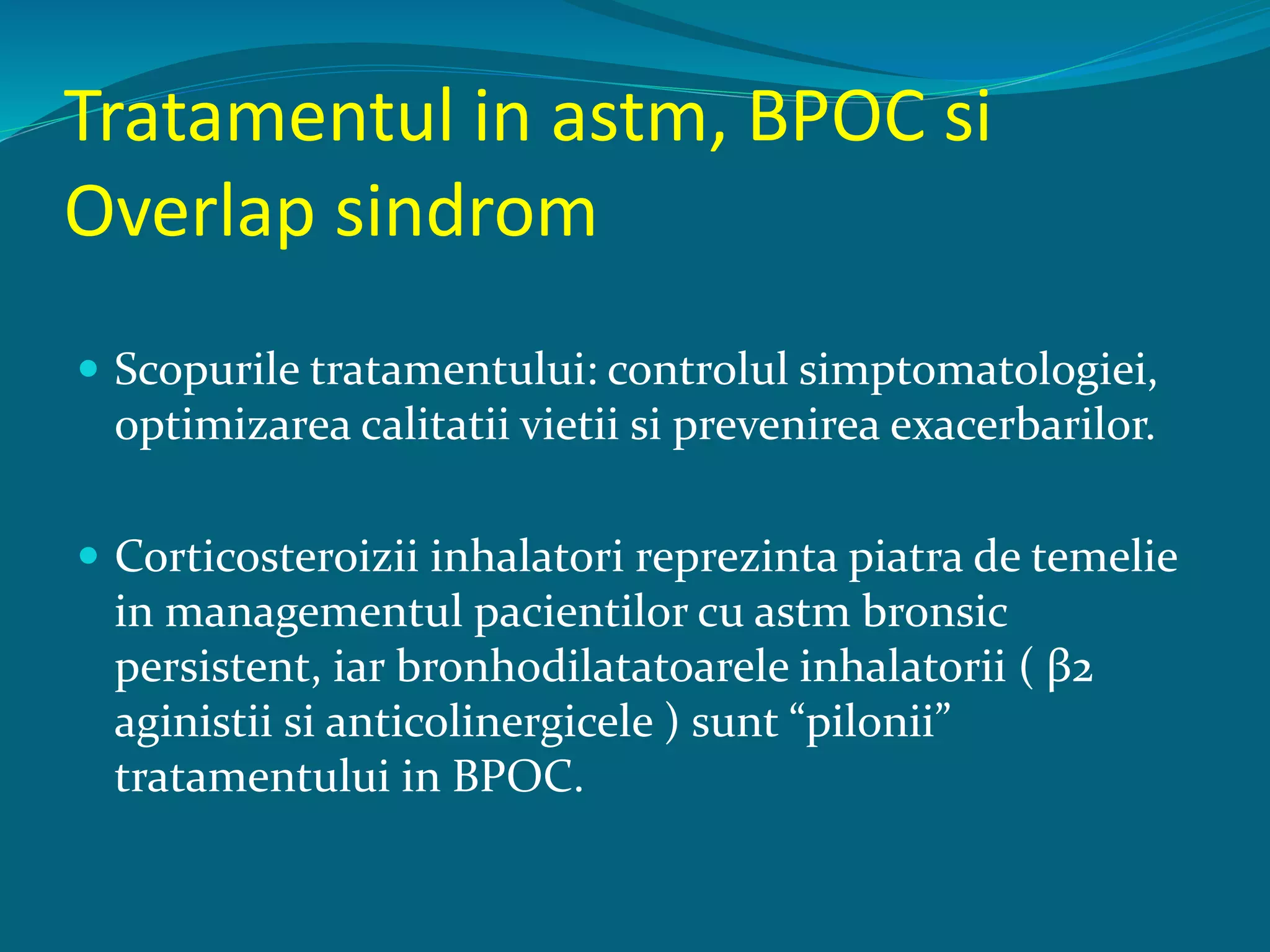 Tratamentul in astm, BPOC si
Overlap sindrom
 Scopurile tratamentului: controlul simptomatologiei,
optimizarea calitatii vietii si prevenirea exacerbarilor.
 Corticosteroizii inhalatori reprezinta piatra de temelie
in managementul pacientilor cu astm bronsic
persistent, iar bronhodilatatoarele inhalatorii ( β2
aginistii si anticolinergicele ) sunt “pilonii”
tratamentului in BPOC.
 