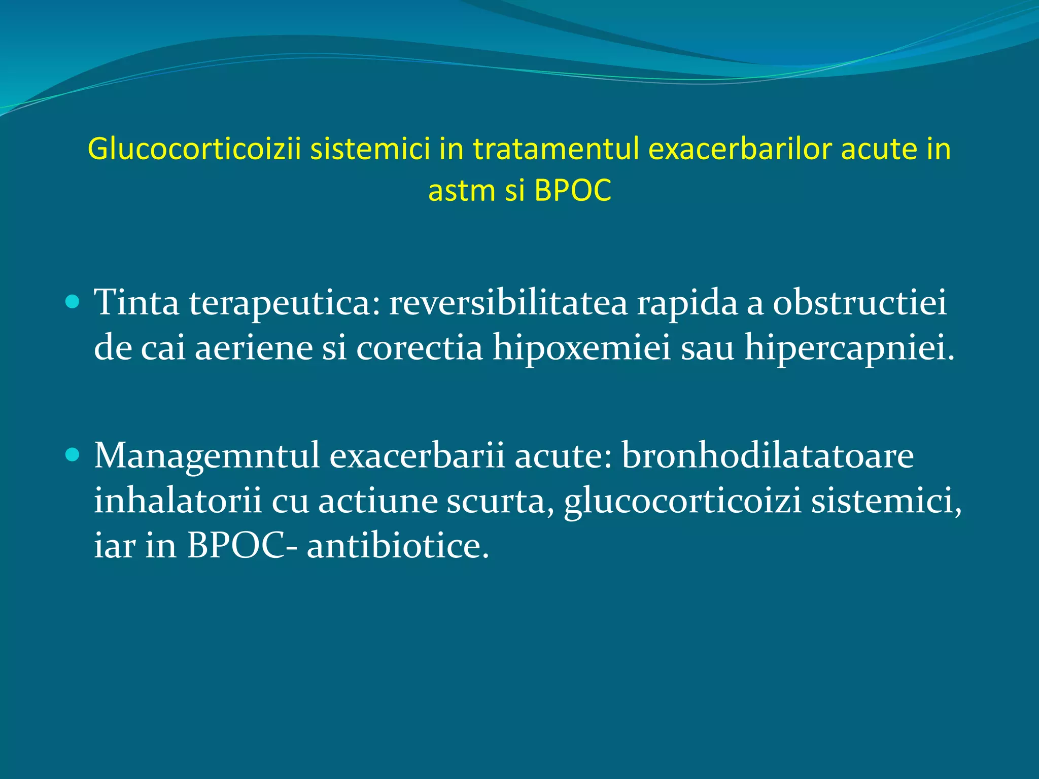 Glucocorticoizii sistemici in tratamentul exacerbarilor acute in
astm si BPOC
 Tinta terapeutica: reversibilitatea rapida a obstructiei
de cai aeriene si corectia hipoxemiei sau hipercapniei.
 Managemntul exacerbarii acute: bronhodilatatoare
inhalatorii cu actiune scurta, glucocorticoizi sistemici,
iar in BPOC- antibiotice.
 
