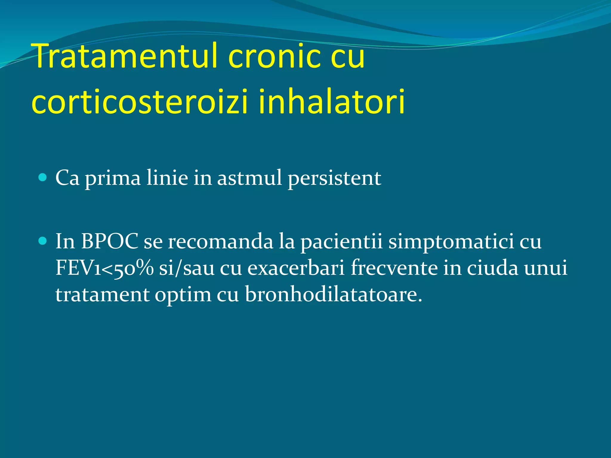 Tratamentul cronic cu
corticosteroizi inhalatori
 Ca prima linie in astmul persistent
 In BPOC se recomanda la pacientii simptomatici cu
FEV1<50% si/sau cu exacerbari frecvente in ciuda unui
tratament optim cu bronhodilatatoare.
 