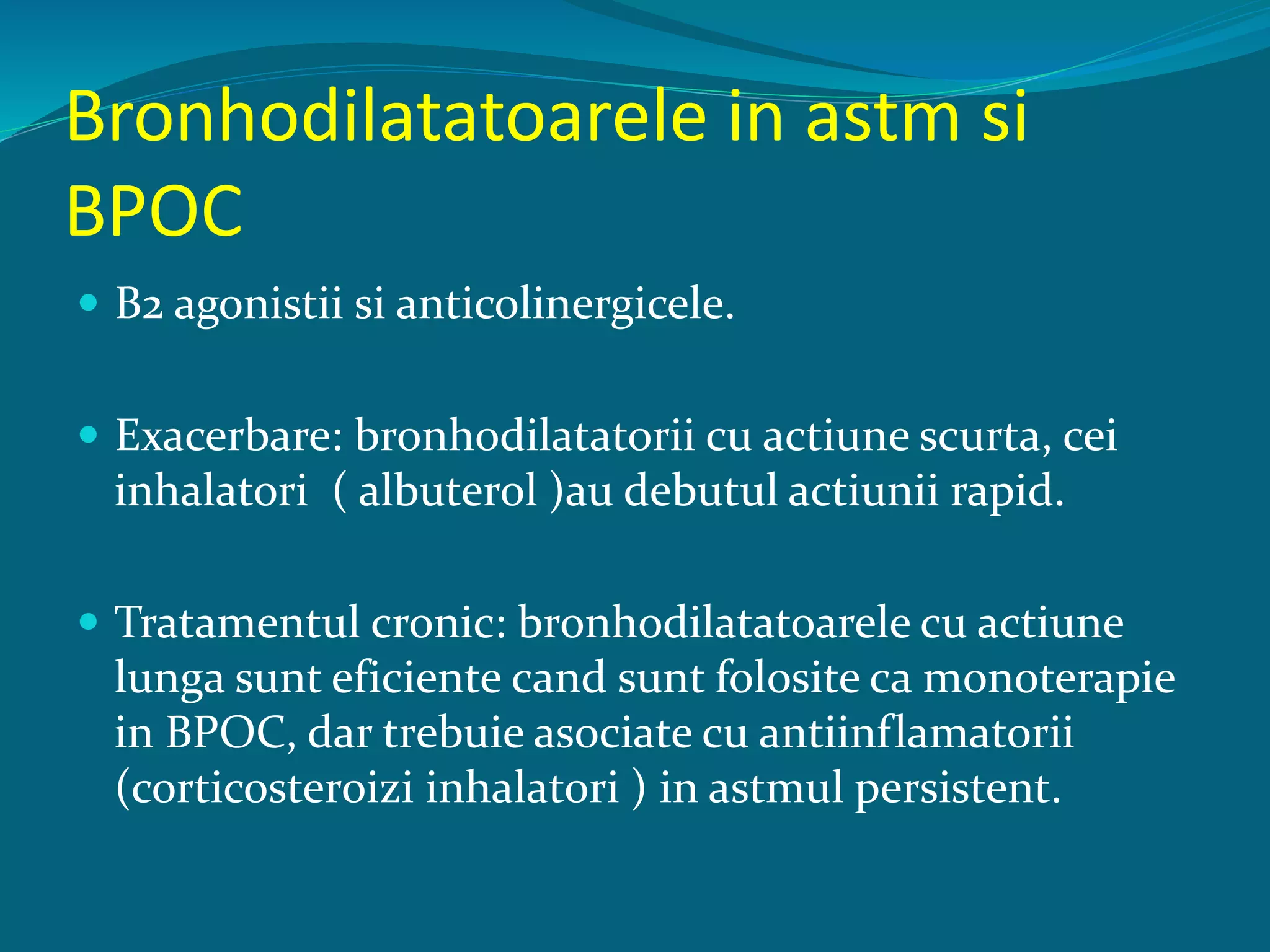 Bronhodilatatoarele in astm si
BPOC
 Β2 agonistii si anticolinergicele.
 Exacerbare: bronhodilatatorii cu actiune scurta, cei
inhalatori ( albuterol )au debutul actiunii rapid.
 Tratamentul cronic: bronhodilatatoarele cu actiune
lunga sunt eficiente cand sunt folosite ca monoterapie
in BPOC, dar trebuie asociate cu antiinflamatorii
(corticosteroizi inhalatori ) in astmul persistent.
 