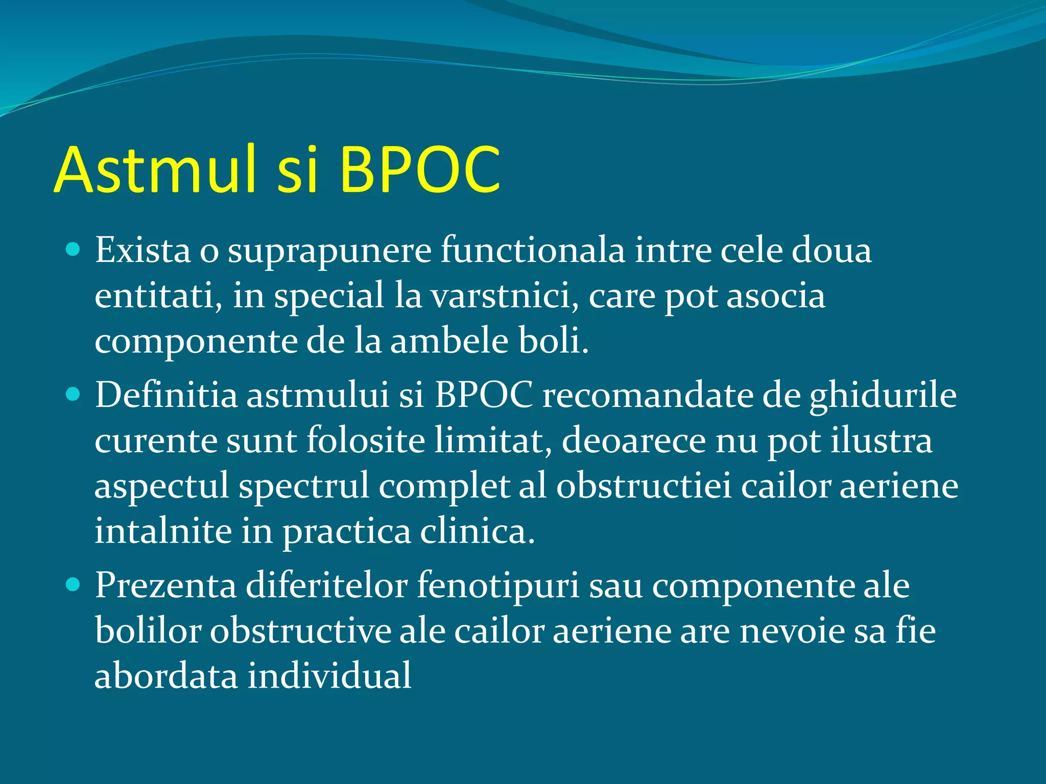Astmul si BPOC
 Exista o suprapunere functionala intre cele doua
entitati, in special la varstnici, care pot asocia
componente de la ambele boli.
 Definitia astmului si BPOC recomandate de ghidurile
curente sunt folosite limitat, deoarece nu pot ilustra
aspectul spectrul complet al obstructiei cailor aeriene
intalnite in practica clinica.
 Prezenta diferitelor fenotipuri sau componente ale
bolilor obstructive ale cailor aeriene are nevoie sa fie
abordata individual
 