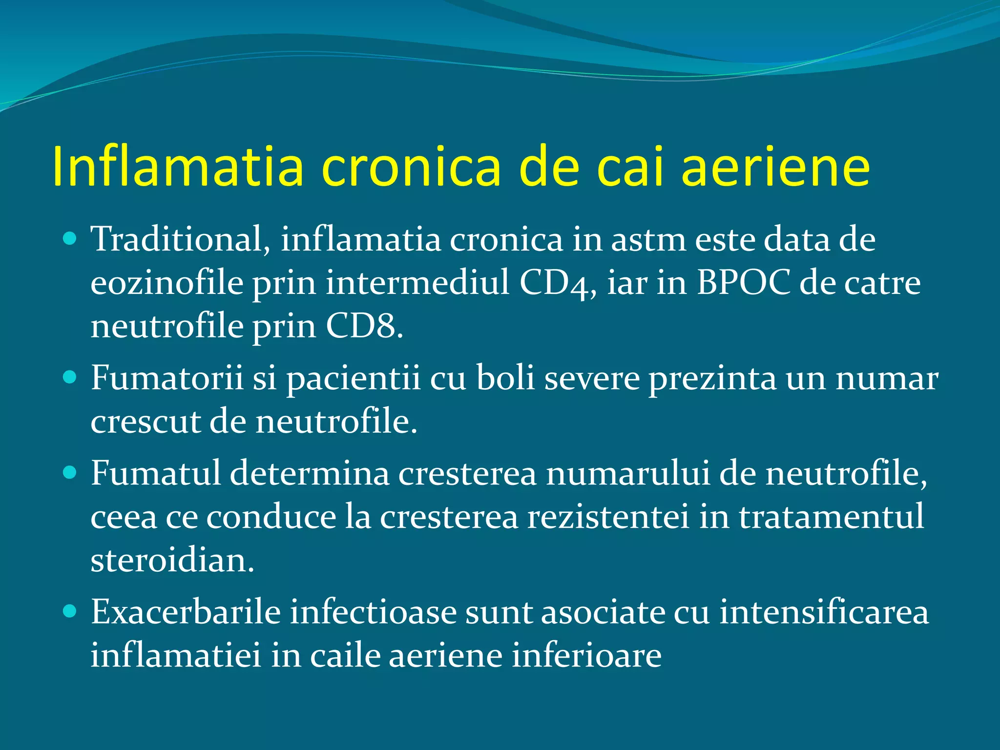 Inflamatia cronica de cai aeriene
 Traditional, inflamatia cronica in astm este data de
eozinofile prin intermediul CD4, iar in BPOC de catre
neutrofile prin CD8.
 Fumatorii si pacientii cu boli severe prezinta un numar
crescut de neutrofile.
 Fumatul determina cresterea numarului de neutrofile,
ceea ce conduce la cresterea rezistentei in tratamentul
steroidian.
 Exacerbarile infectioase sunt asociate cu intensificarea
inflamatiei in caile aeriene inferioare
 