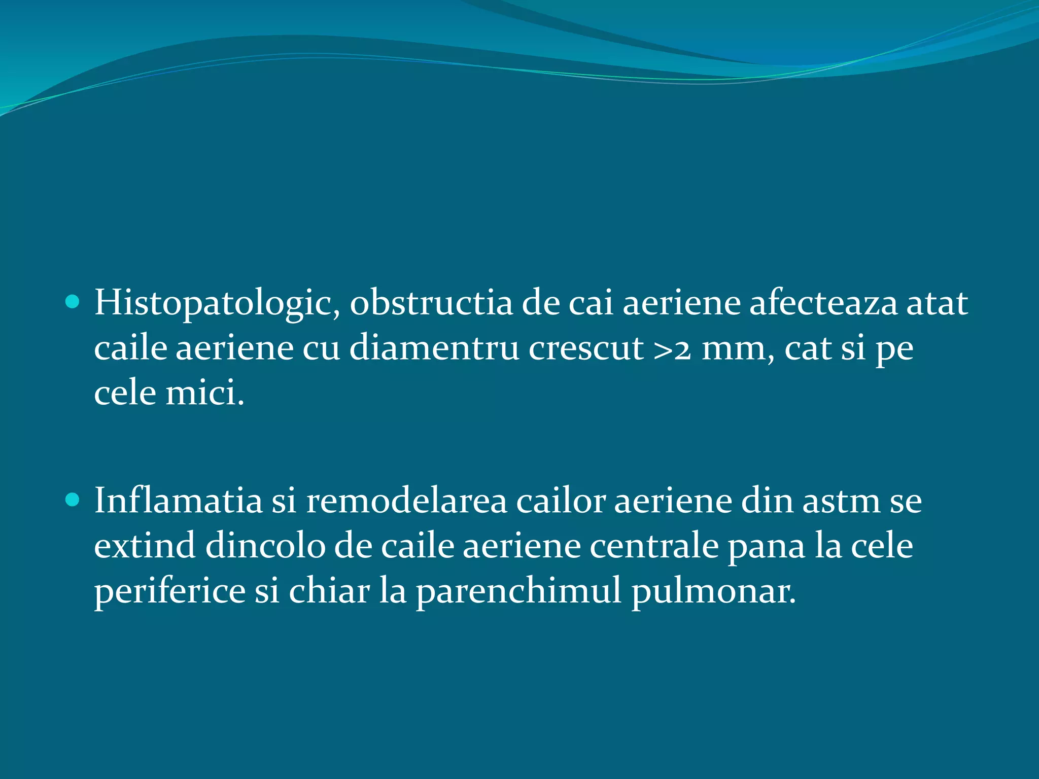  Histopatologic, obstructia de cai aeriene afecteaza atat
caile aeriene cu diamentru crescut >2 mm, cat si pe
cele mici.
 Inflamatia si remodelarea cailor aeriene din astm se
extind dincolo de caile aeriene centrale pana la cele
periferice si chiar la parenchimul pulmonar.
 