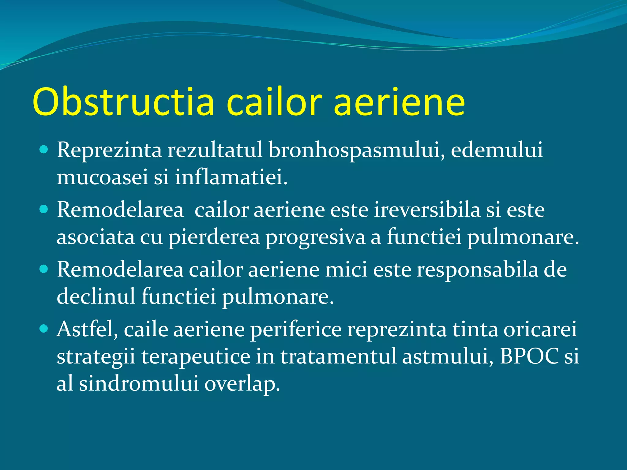 Obstructia cailor aeriene
 Reprezinta rezultatul bronhospasmului, edemului
mucoasei si inflamatiei.
 Remodelarea cailor aeriene este ireversibila si este
asociata cu pierderea progresiva a functiei pulmonare.
 Remodelarea cailor aeriene mici este responsabila de
declinul functiei pulmonare.
 Astfel, caile aeriene periferice reprezinta tinta oricarei
strategii terapeutice in tratamentul astmului, BPOC si
al sindromului overlap.
 