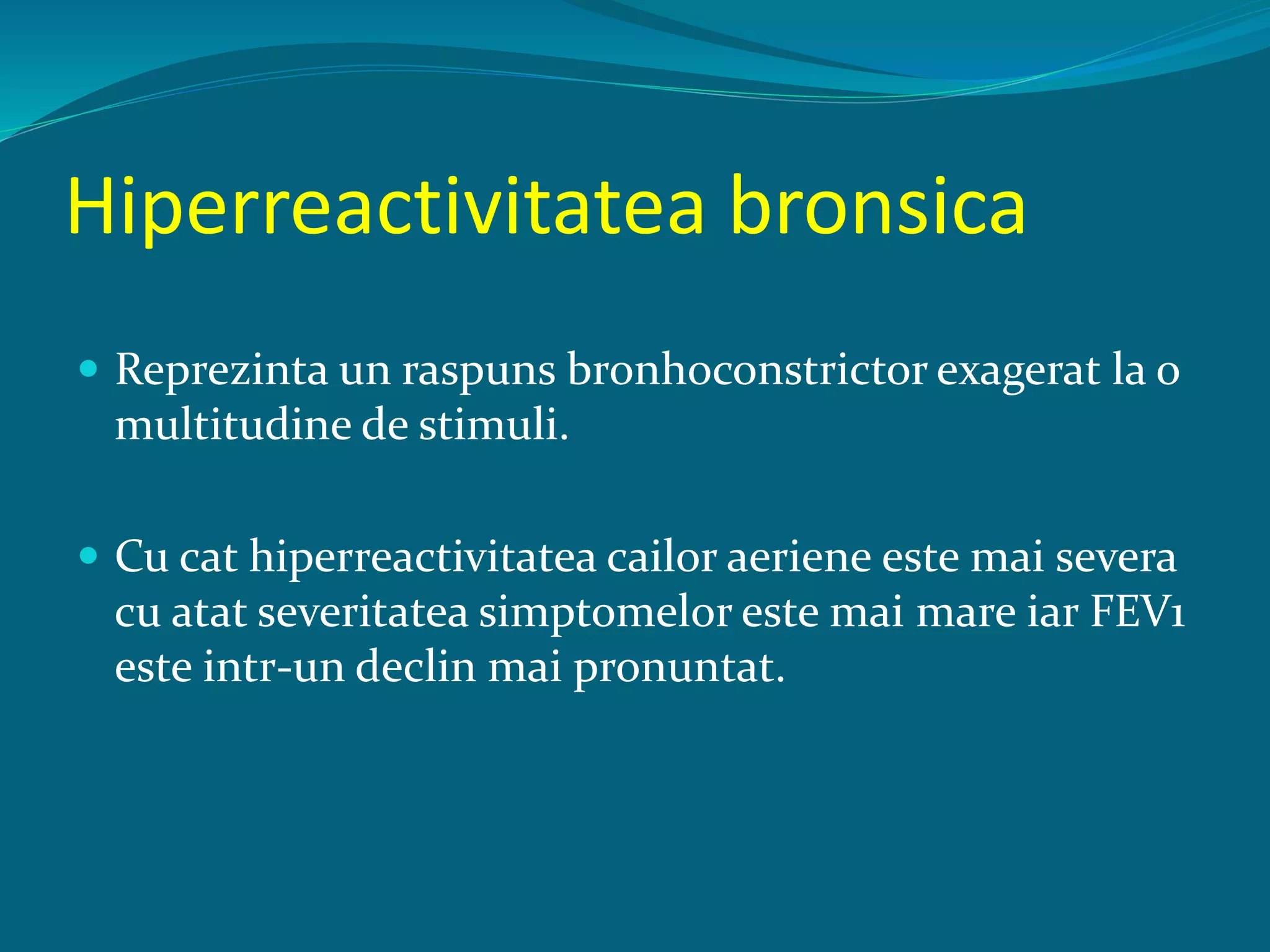 Hiperreactivitatea bronsica
 Reprezinta un raspuns bronhoconstrictor exagerat la o
multitudine de stimuli.
 Cu cat hiperreactivitatea cailor aeriene este mai severa
cu atat severitatea simptomelor este mai mare iar FEV1
este intr-un declin mai pronuntat.
 
