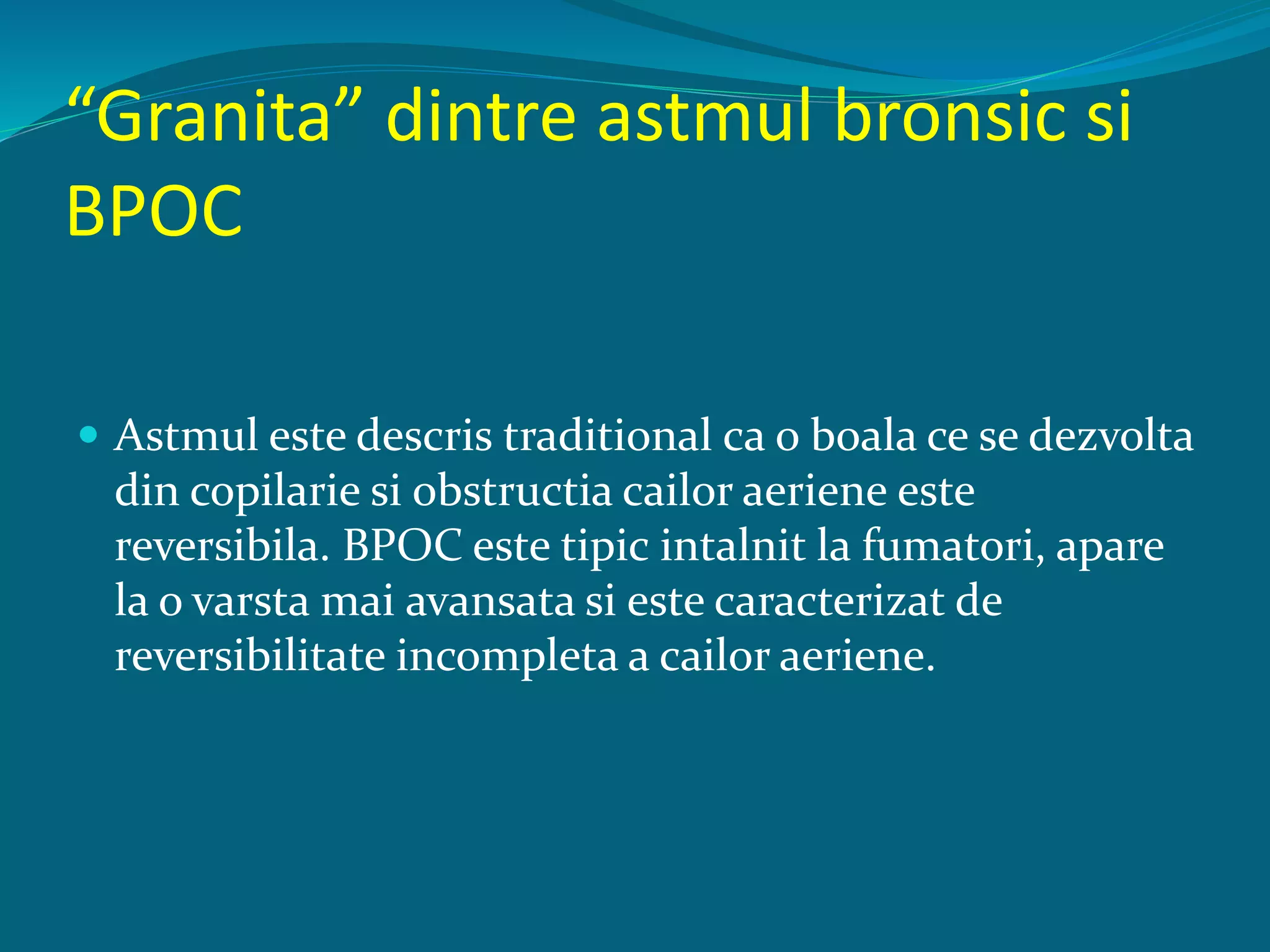 “Granita” dintre astmul bronsic si
BPOC
 Astmul este descris traditional ca o boala ce se dezvolta
din copilarie si obstructia cailor aeriene este
reversibila. BPOC este tipic intalnit la fumatori, apare
la o varsta mai avansata si este caracterizat de
reversibilitate incompleta a cailor aeriene.
 