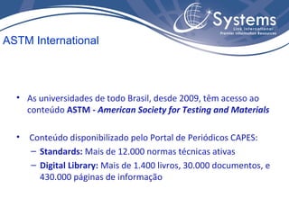 • As universidades de todo Brasil, desde 2009, têm acesso ao
conteúdo ASTM - American Society for Testing and Materials
• Conteúdo disponibilizado pelo Portal de Periódicos CAPES:
– Standards: Mais de 12.000 normas técnicas ativas
– Digital Library: Mais de 1.400 livros, 30.000 documentos, e
430.000 páginas de informação
ASTM International
 