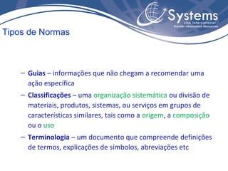 – Guias – informações que não chegam a recomendar uma
ação específica
– Classificações – uma organização sistemática ou divisão de
materiais, produtos, sistemas, ou serviços em grupos de
características similares, tais como a origem, a composição
ou o uso
– Terminologia – um documento que compreende definições
de termos, explicações de símbolos, abreviações etc
Tipos de Normas
 