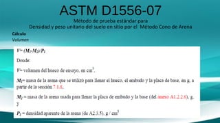 ASTM D1556-07
Método de prueba estándar para
Densidad y peso unitario del suelo en sitio por el Método Cono de Arena
Cálculo
Volumen
 